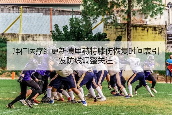 拜仁医疗组更新德里赫特膝伤恢复时间表引发防线调整关注