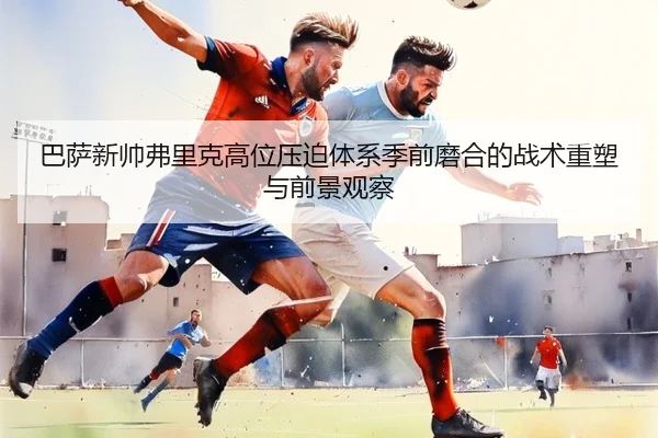 巴萨新帅弗里克高位压迫体系季前磨合的战术重塑与前景观察
