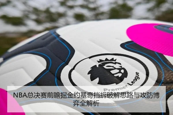 NBA总决赛前瞻掘金约基奇挡拆破解思路与攻防博弈全解析