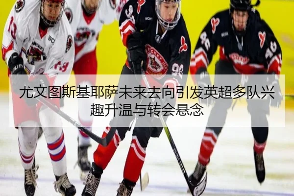 尤文图斯基耶萨未来去向引发英超多队兴趣升温与转会悬念