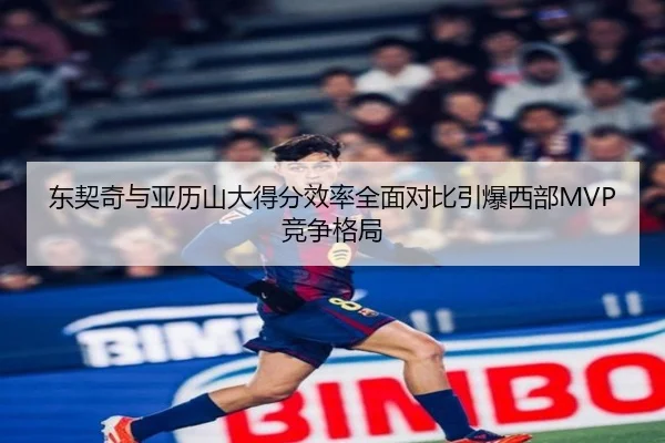东契奇与亚历山大得分效率全面对比引爆西部MVP竞争格局